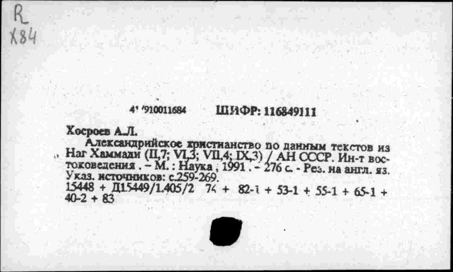 ﻿R.
4’ '910011684 ШИФР: 116849111
Хосроев АЛ.
Александрийское христианство по данным текстов из . Наг Хаммади (П,7; Ш Vn,4JКД) / АН СССР. Ин-т востоковедения . - М.: Наука,, 1$91. - 176 с. - Рез. на англ. яз. Указ, источников: С259-269.
15448 4_Д15449/1.405/2 74 + 82-1 + 53-1 + 55-1 + 65-1 + т вЗ